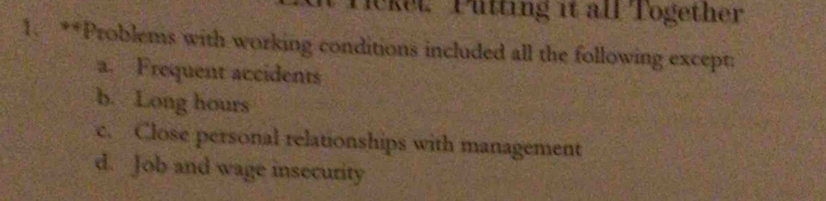 lcket. Pütting it all Together
1. **Problems with working conditions included all the following except:
a. Frequent accidents
b. Long hours
c. Close personal relationships with management
d. Job and wage insecurity