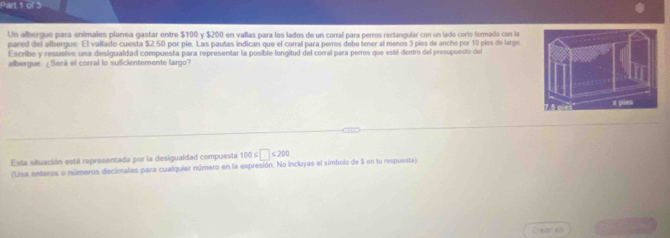 Un albergue para animales planea gastar entre $100 y $200 en vallas para los lados de un corral para perros rectangular con un lado corto formado con la 
pared del albergue. El vallado cuesta $2.50 por pie. Las pautas indican que el corral para perros debe tener al menos 3 píes de ancho por 10 pies de largo 
Escribe y resuelve una desigualdad compuesta para representar la posible longitud del corral para perros que esté dentro del presupuesto del 
albergue ¿Será el corral lo suficientemente largo? 
Esta situación está representada por la desigualdad compuesta 100≤ □ ≤ 200
(Usa enteros e números decimales para cualquier número en la expresión. No incloyas el simbolo de 5 en tu respuesta) 
Cleer all