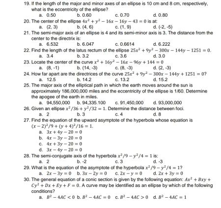 If the length of the major and minor axes of an ellipse is 10 cm and 8 cm, respectively,
what is the eccentricity of the ellipse?
a. 0.50 b. 0.60 c. 0.70 d. 0.80
20. The center of the ellipse 4x^2+y^2-16x-16y-43=0 is at:
a. (2,3) b. (4,6) C. (1,9) d. (-2,-5)
21. The semi-major axis of an ellipse is 4 and its semi-minor axis is 3. The distance from the
center to the directrix is:
a. 6.532 b. 6.047 c. 0.6614 d. 6.222
22. Find the length of the latus rectum of the ellipse 25x^2+9y^2-300x-144y-1251=0. d. 3.0
a. 3.4 b. 3.2 c. 3.6
23. Locate the center of the curve x^2+16y^2-16x-96y+144=0
a. (8,-1) b. (14,-3) C. (8,-3) d. (2,-3)
25x^2+9y^2-300x-144y+1251=0 7
24. How far apart are the directrices of the curve c. 13.2 d. 15.2
a. 12.5 b. 14.2
25. The major axis of the elliptical path in which the earth moves around the sun is
approximately 186,000,000 miles and the eccentricity of the ellipse is 1/60. Determine
the apogee of the earth in miles.
a. 94,550,000 b. 94,335.100 c. 91,450,000 d. 93,000,000
26. Given an ellipse x^2/36+y^2/32=1 , Determine the distance between foci.
a. 2 b. 3 c. 4 d. 8
27. Find the equation of the upward asymptote of the hyperbola whose equation is
(x-2)^2/9+(y+4)^2/16=1.
a. 3x+4y-20=0
b. 4x-3y-20=0
C. 4x+3y-20=0
d. 3x-4y-20=0
28. The semi-conjugate axis of the hyperbola x^2/9-y^2/4=1 d. -3
a. 2 b. -2 c. 3 is:
29. What is the equation of the asymptote of the hyperbola x^2/9-y^2/4=1
a. 2x-3y=0 b. 3x-2y=0 C. 2x-y=0 d. 2x+3y=0
30. The general equation of a conic section is given by the following equation: Ax^2+Bxy+
Cy^2+Dx+Ey+F=0. A curve may be identified as an ellipse by which of the following
conditions?
a. B^2-4AC<0</tex> b. B^2-4AC=0 C. B^2-4AC>0 d. B^2-4AC=1