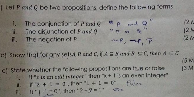 ) Let P and Q be two propositions, define the following terms 
i. The conjunction of P and Q (2 N 
ii. The disjunction of P and Q (2 N
iii. The negation of P (2 N
b) Show that for any setsA, B and C, if. A⊂eq B and B⊂eq C , then A⊂eq C
(5 M 
c) State whether the following propositions are true or false (3 M
i. If "x is an odd integer" then ' x+1 is an even integer'' 
i. If 2+1=0 ", then " 1+1=0''
ⅲ. If . 1-1=0 '', then '' 2+_ =1''