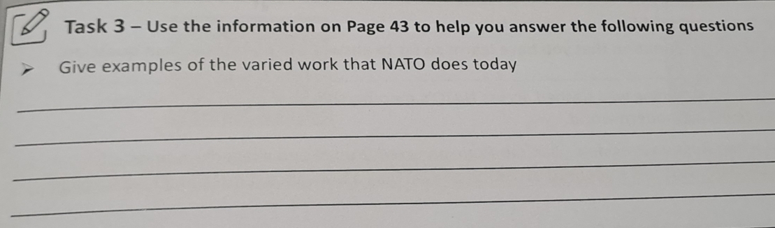 Task 3 - Use the information on Page 43 to help you answer the following questions 
Give examples of the varied work that NATO does today 
_ 
_ 
_ 
_