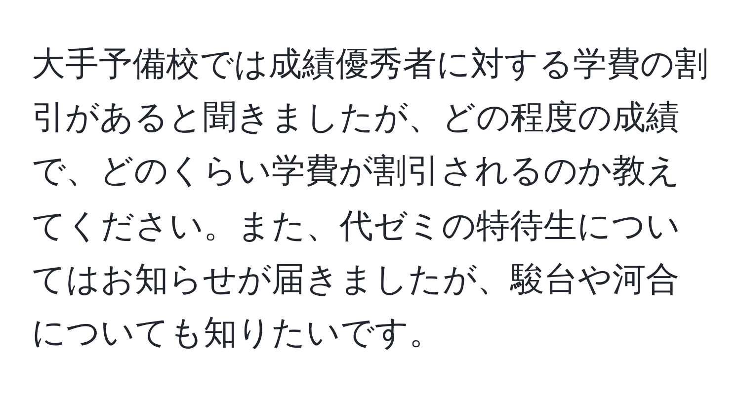 大手予備校では成績優秀者に対する学費の割引があると聞きましたが、どの程度の成績で、どのくらい学費が割引されるのか教えてください。また、代ゼミの特待生についてはお知らせが届きましたが、駿台や河合についても知りたいです。