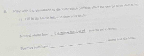 Play with the simulation to discover which particles affect the charge of an alom or ion. 
a) Fill in the blanks below to show your results: 
Neutral atoms have __the same number of___protons and electrons. 
Positive ions have _protons than electrons.