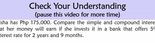 Check Your Understanding 
(pause this video for more time) 
isha has Php 175,000. Compare the simple and compound intere 
at her money will earn if she invests it in a bank that offers . 5^c
terest rate for 2 years and 9 months.