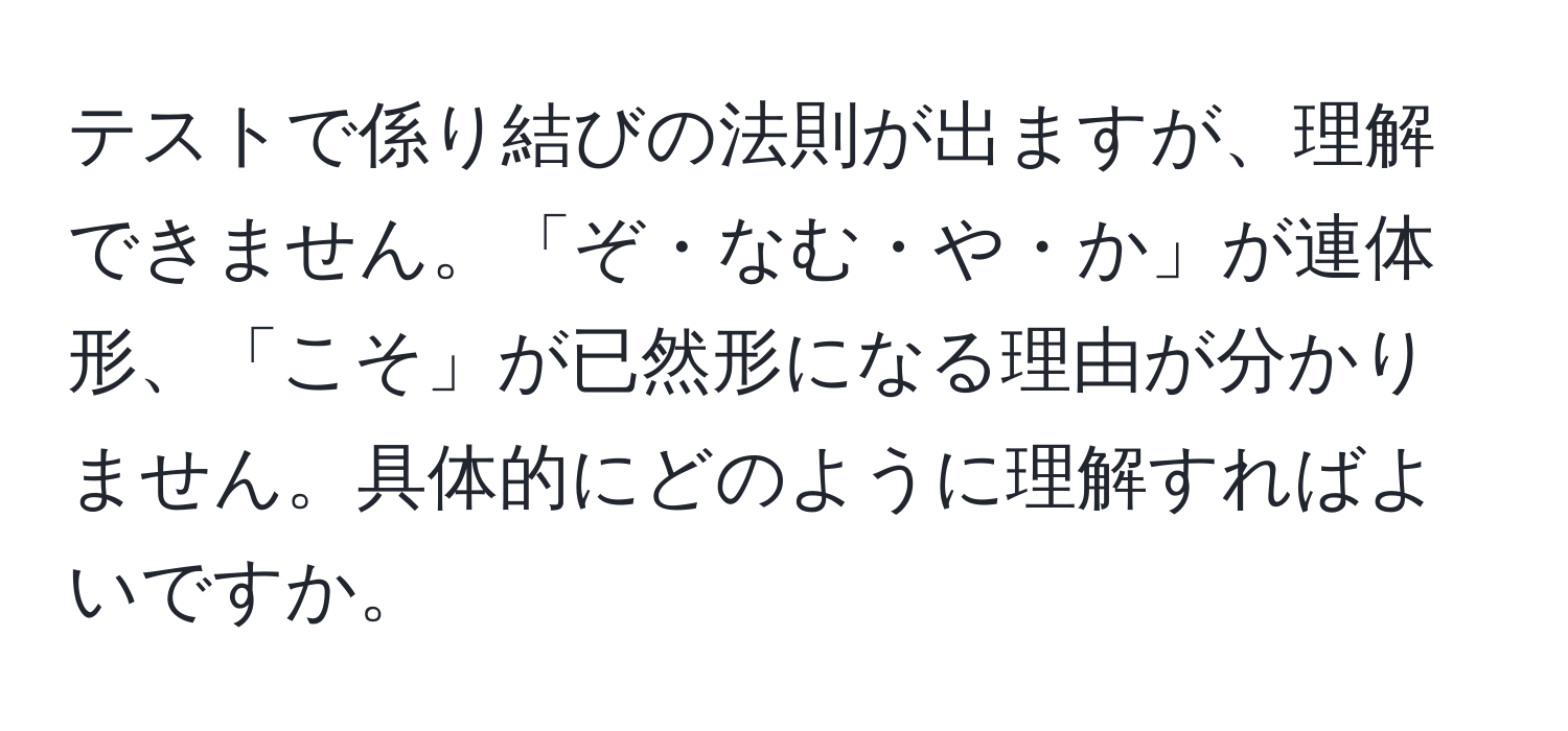 テストで係り結びの法則が出ますが、理解できません。「ぞ・なむ・や・か」が連体形、「こそ」が已然形になる理由が分かりません。具体的にどのように理解すればよいですか。