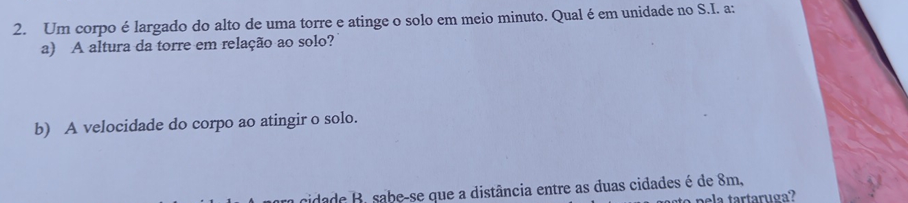 Um corpo élargado do alto de uma torre e atinge o solo em meio minuto. Qual é em unidade no S.I. a: 
a) A altura da torre em relação ao solo? 
b) A velocidade do corpo ao atingir o solo. 
cidade B. sabe-se que a distância entre as duas cidades é de 8m, 
pela tartaruga?