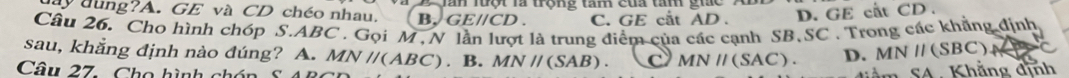 ay đung?A. GE và CD chéo nhau. B, C Tăn luột là trộng tam cua tan gic
Eparallel CD C. GE cắt AD. D. GE cất CD.
Câu 26. Cho hình chóp S. ABC. Gọi M , N t là trung điểm của các cạnh SB.SC . Trong các khẳng định
sau, khằng định nào đúng? A. MNparallel (ABC). B. MN//(SAB). C MNparallel (SAC). D. MNparallel (SBC)
Câu 27. Cho hình chón 
SA . Khắng định