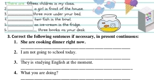 There are fifteen children in my class. 
2. a girl in front of the house. 
3. three mice under your bed. 
+. two fish in the bowl. 
5. an ice-cream in the fridge. 
6. _three books on your desk 
3. Correct the following sentences if necessary, in present continuous: 
1. She are cooking dinner right now. 
_ 
2. I am not going to school today. 
_ 
3. They is studying English at the moment. 
_ 
4. What you are doing? 
_