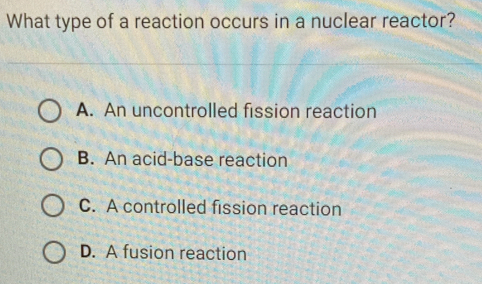 What type of a reaction occurs in a nuclear reactor?
A. An uncontrolled fission reaction
B. An acid-base reaction
C. A controlled fission reaction
D. A fusion reaction