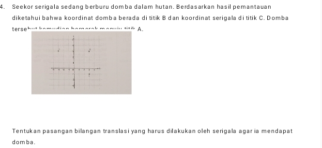 Seekor serigala sedang berburu domba dalam hutan. Berdasarkan hasil pemantauan 
diketahui bahwa koordinat domba berada di titik B dan koordinat serigala di titik C. Domba 
terse A. 
Tentukan pasangan bilangan translasi yang harus dilakukan oleh serigala agar ia mendapat 
domba.