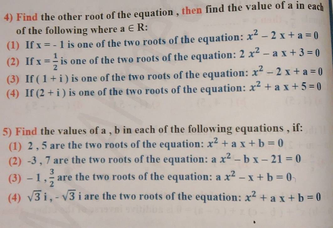 Find the other root of the equation , then find the value of a in each 
of the following where a∈ R. 
(1) If x=-1 is one of the two roots of the equation: x^2-2x+a=0
(2) If x= 1/2  is one of the two roots of the equation: 2x^2-ax+3=0
(3) If (1+i) is one of the two roots of the equation: x^2-2x+a=0
(4) If (2+i) is one of the two roots of the equation: x^2+ax+5=0
5) Find the values of a , b in each of the following equations , if: 
(1) 2 , 5 are the two roots of the equation: x^2+ax+b=0
(2) -3 , 7 are the two roots of the equation: a x^2-bx-21=0
(3) - 1 , 3/2  are the two roots of the equation: ax^2-x+b=0
(4) sqrt(3)i, -sqrt(3) i are the two roots of the equation: x^2+ax+b=0