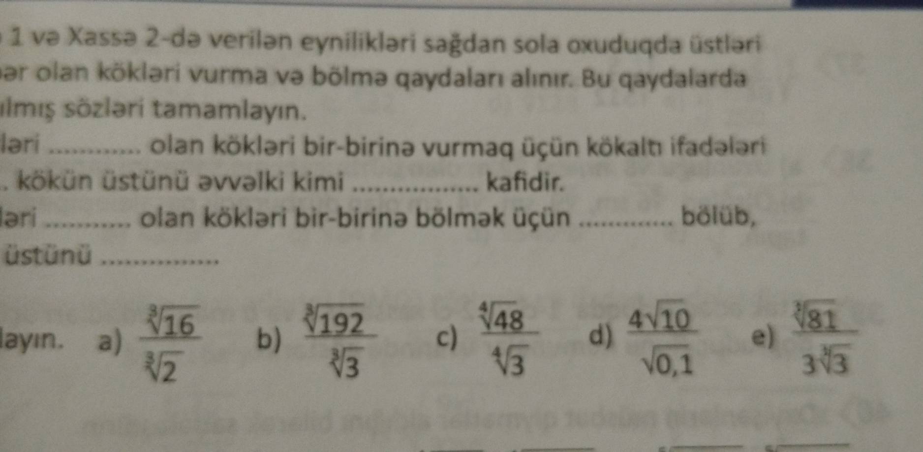 və Xassə 2-də verilən eynilikləri sağdan sola oxuduqda üstləri
pər olan kökləri vurma və bölmə qaydaları alınır. Bu qaydalarda
ılmış sözləri tamamlayın.
ləri _olan kökləri bir-birinə vurmaq üçün kökaltı ifadələri
. kökün üstünü əvvəlki kimi _kafidir.
ləri _olan kökləri bir-birinə bölmək üçün _bölüb,
üst ün ü_
layın. a)  sqrt[3](16)/sqrt[3](2)  b)  sqrt[3](192)/sqrt[3](3)  c)  sqrt[4](48)/sqrt[4](3)  d)  4sqrt(10)/sqrt(0,1)  e)  sqrt[3](81)/3sqrt[3](3) 