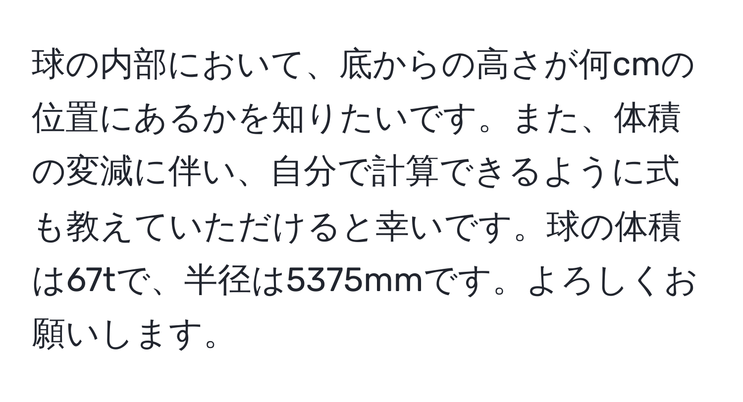 球の内部において、底からの高さが何cmの位置にあるかを知りたいです。また、体積の変減に伴い、自分で計算できるように式も教えていただけると幸いです。球の体積は67tで、半径は5375mmです。よろしくお願いします。