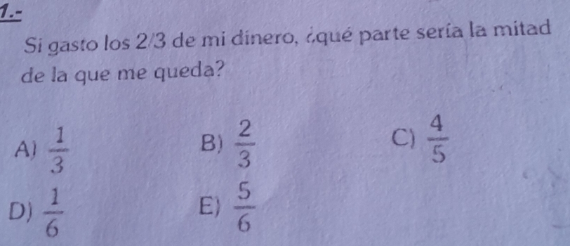 1.-
Si gasto los 2/3 de mi dinero, ¿qué parte sería la mitad
de la que me queda?
A)  1/3   2/3  C)  4/5 
B)
D)  1/6   5/6 
E)