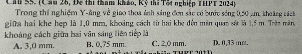 Cầu 55. (Cầu 26, Đề thi tham khảo, Kỳ thi Tốt nghiệp THPT 2024)
Trong thí nghiệm Y -âng về giao thoa ánh sáng đơn sắc có bước sóng 0,50 μm, khoảng cách
giữa hai khe hẹp là 1,0 mm, khoảng cách từ hai khe đến màn quan sát là 1,5 m. Trên màn,
khoảng cách giữa hai vân sáng liên tiếp là
A. 3,0 mm. B. 0,75 mm. C. 2,0 mm. D. 0,33 mm.
THPT 2023)