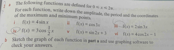 a The following functions are defined for 0≤slant x≤slant 2π , 
For each function, write down the amplitude, the period and the coordinates 
of the maximum and minimum points. 
i f(x)=4sin x ⅱ f(x)=cos 3x iii f(x)=2sin 3x
iv f(x)=3cos  1/2 x v f(x)=sin 2x+3 vi f(x)=4cos 2x-1
b Sketch the graph of each function in part a and use graphing software to 
check your answers.