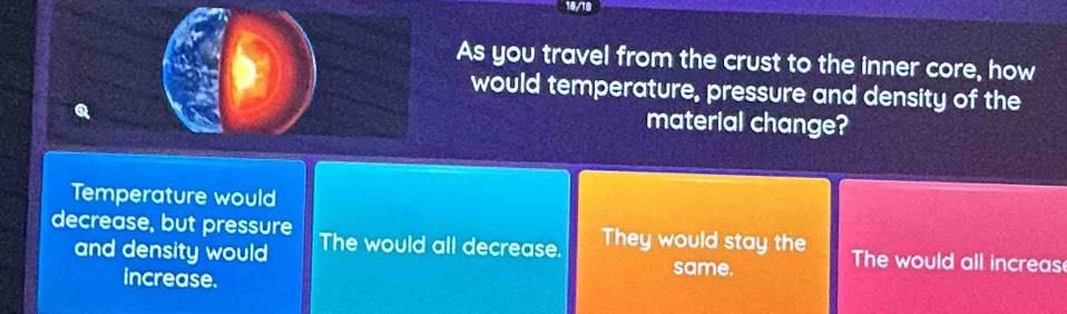 10/18
As you travel from the crust to the inner core, how
would temperature, pressure and density of the
Q
material change?
Temperature would
decrease, but pressure The would all decrease. They would stay the The would all increas
and density would same.
increase.