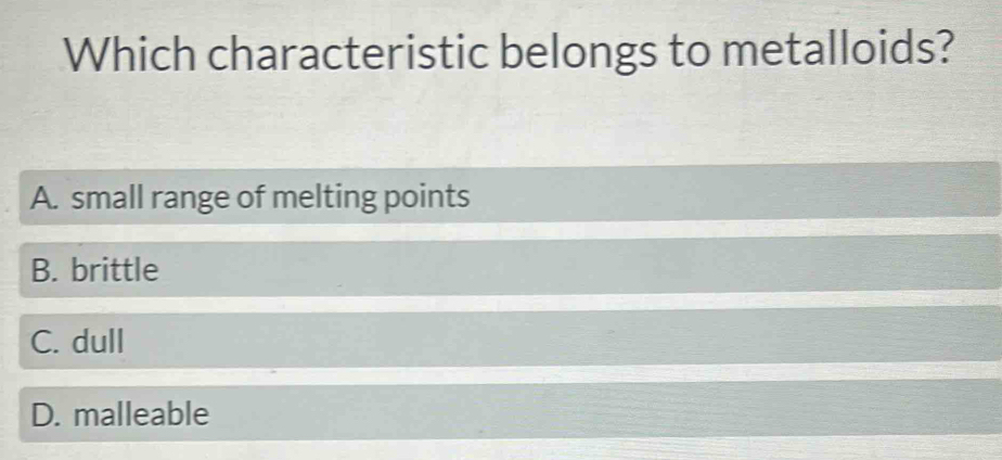 Which characteristic belongs to metalloids?
A. small range of melting points
B. brittle
C. dull
D. malleable