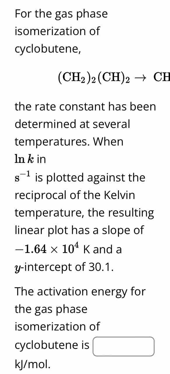 For the gas phase 
isomerization of 
cyclobutene,
(CH_2)_2(CH)_2to CH
the rate constant has been 
determined at several 
temperatures. When 
ln k in
s^(-1) is plotted against the 
reciprocal of the Kelvin 
temperature, the resulting 
linear plot has a slope of
-1.64* 10^4K and a 
y-intercept of 30.1. 
The activation energy for 
the gas phase 
isomerization of 
cyclobutene is
kJ/mol.