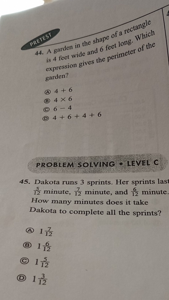 A garden in the shape of a rectangle
PRETEST
is 4 feet wide and 6 feet long. Which
expression gives the perimeter of the
garden?
A 4+6
⑧ 4* 6
6-4
D 4+6+4+6
PROBLEM SOLVING • LEVEL C
45. Dakota runs 3 sprints. Her sprints last
 5/12  min nute,  7/12  minute, and  6/12  minute.
How many minutes does it take
Dakota to complete all the sprints?
A 1 7/12 
B 1 6/12 
a 1 5/12 
D 1 3/12 