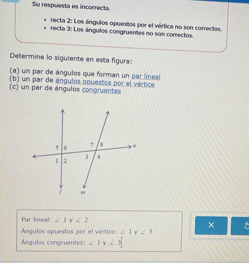 Su respuesta es incorrecta.
recta 2: Los ángulos opuestos por el vértice no son correctos.
recta 3: Los ángulos congruentes no son correctos.
Determine lo siguiente en esta figura:
(a) un par de ángulos que forman un par lineal
(b) un par de ángulos opuestos por el vértice
(c) un par de ángulos congruentes
Par lineal: ∠ 1 y ∠ 2
Ángulos opuestos por el vértice: ∠ 1 y ∠ 3
Ángulos congruentes: ∠ 1 y ∠ 3=