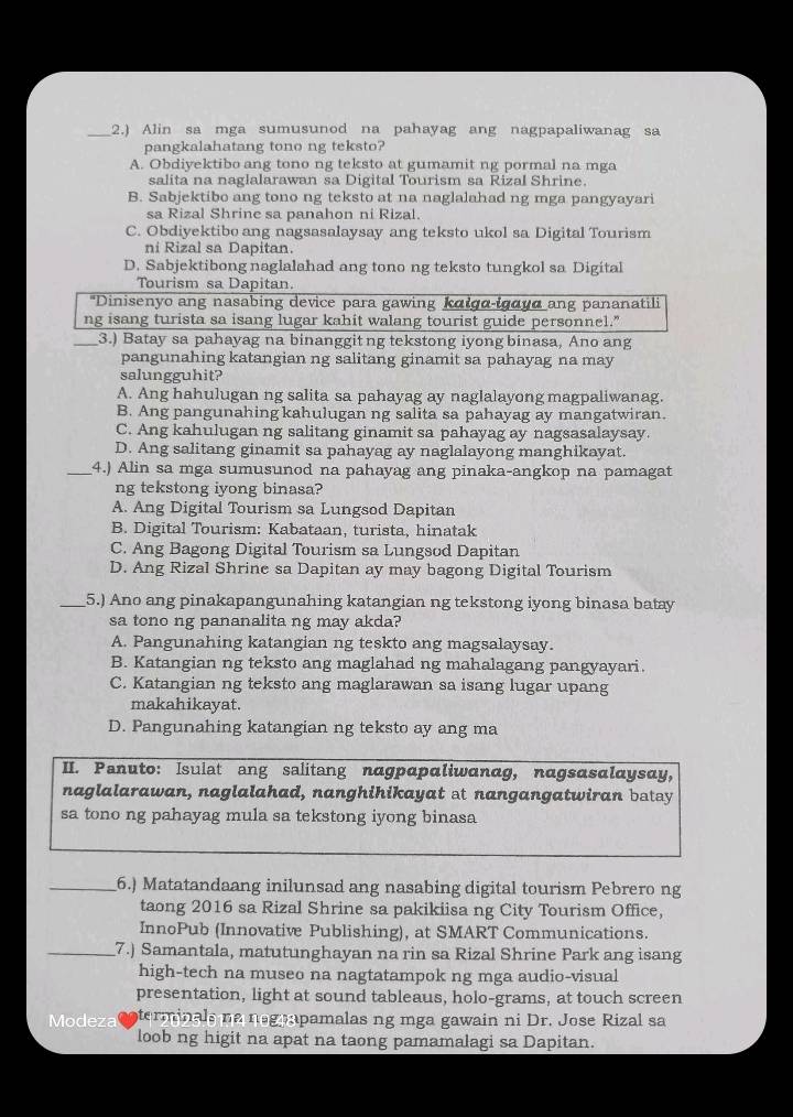 2.) Alin sa mga sumusunod na pahayag ang nagpapaliwanag sa
pangkalahatang tono ng teksto?
A. Obdiyektibo ang tono ng teksto at gumamit ng pormal na mga
salita na naglalarawan sa Digital Tourism sa Rizal Shrine.
B. Sabjektibo ang tono ng teksto at na naglalahad ng mga pangyayari
sa Rizal Shrine sa panahon ni Rizal.
C. Obdiyektibo ang nagsasalaysay ang teksto ukol sa Digital Tourism
ni Rizal sa Dapitan.
D. Sabjektibong naglalahad ang tono ng teksto tungkol sa Digital
Tourism sa Dapitan
*Dinisenyo ang nasabing device para gawing kalga-igayα ang pananatili
ng isang turista sa isang lugar kahit walang tourist guide personnel."
_3.) Batay sa pahayag na binanggitng tekstong iyong binasa, Ano ang
pangunahing katangian ng salitang ginamit sa pahayag na may
salungguhit?
A. Ang hahulugan ng salita sa pahayag ay naglalayong magpaliwanag.
B. Ang pangunahing kahulugan ng salita sa pahayag ay mangatwiran.
C. Ang kahulugan ng salitang ginamit sa pahayag ay nagsasalaysay.
D. Ang salitang ginamit sa pahayag ay naglalayong manghikayat.
_4.) Alin sa mga sumusunod na pahayag ang pinaka-angkop na pamagat
ng tekstong iyong binasa?
A. Ang Digital Tourism sa Lungsod Dapitan
B. Digital Tourism: Kabataan, turista, hinatak
C. Ang Bagong Digital Tourism sa Lungsod Dapitan
D. Ang Rizal Shrine sa Dapitan ay may bagong Digital Tourism
_5.) Ano ang pinakapangunahing katangian ng tekstong iyong binasa batay
sa tono ng pananalita ng may akda?
A. Pangunahing katangian ng teskto ang magsalaysay.
B. Katangian ng teksto ang maglahad ng mahalagang pangyayari.
C. Katangian ng teksto ang maglarawan sa isang lugar upang
makahikayat.
D. Pangunahing katangian ng teksto ay ang ma
II. Panuto: Isulat ang salitang nagpαpαliwandg, nagsαsαlaysay,
naglalarawan, naglalahad, nanghihikayat at nangangatwiran batay
sa tono ng pahayag mula sa tekstong iyong binasa
_6.) Matatandaang inilunsad ang nasabing digital tourism Pebrero ng
taong 2016 sa Rizal Shrine sa pakikiisa ng City Tourism Office,
InnoPub (Innovative Publishing), at SMART Communications.
_7.) Samantala, matutunghayan na rin sa Rizal Shrine Park ang isang
high-tech na museo na nagtatampok ng mga audio-visual
presentation, light at sound tableaus, holo-grams, at touch screen
Modeza terminals na negnapamalas ng mga gawain ni Dr. Jose Rizal sa
loob ng higit na apat na taong pamamalagi sa Dapitan.