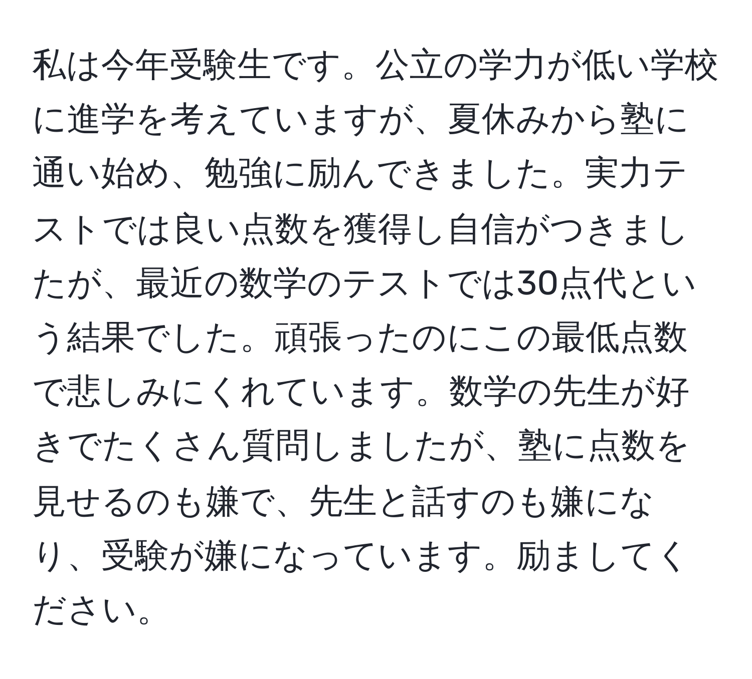 私は今年受験生です。公立の学力が低い学校に進学を考えていますが、夏休みから塾に通い始め、勉強に励んできました。実力テストでは良い点数を獲得し自信がつきましたが、最近の数学のテストでは30点代という結果でした。頑張ったのにこの最低点数で悲しみにくれています。数学の先生が好きでたくさん質問しましたが、塾に点数を見せるのも嫌で、先生と話すのも嫌になり、受験が嫌になっています。励ましてください。