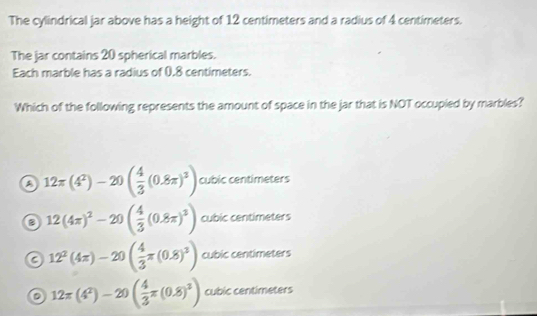 The cylindrical jar above has a height of 12 centimeters and a radius of 4 centimeters.
The jar contains 20 spherical marbles.
Each marble has a radius of 0.8 centimeters.
Which of the following represents the amount of space in the jar that is NOT occupied by marbles?
12π (4^2)-20( 4/3 (0.8π )^3) cubic centim ofce
o 12(4π )^2-20( 4/3 (0.8π )^3) cubic centimeters
a 12^2(4π )-20( 4/3 π (0.8)^3) cubic centimeters
12π (4^2)-20( 4/3 π (0.8)^3) cubic centimeters