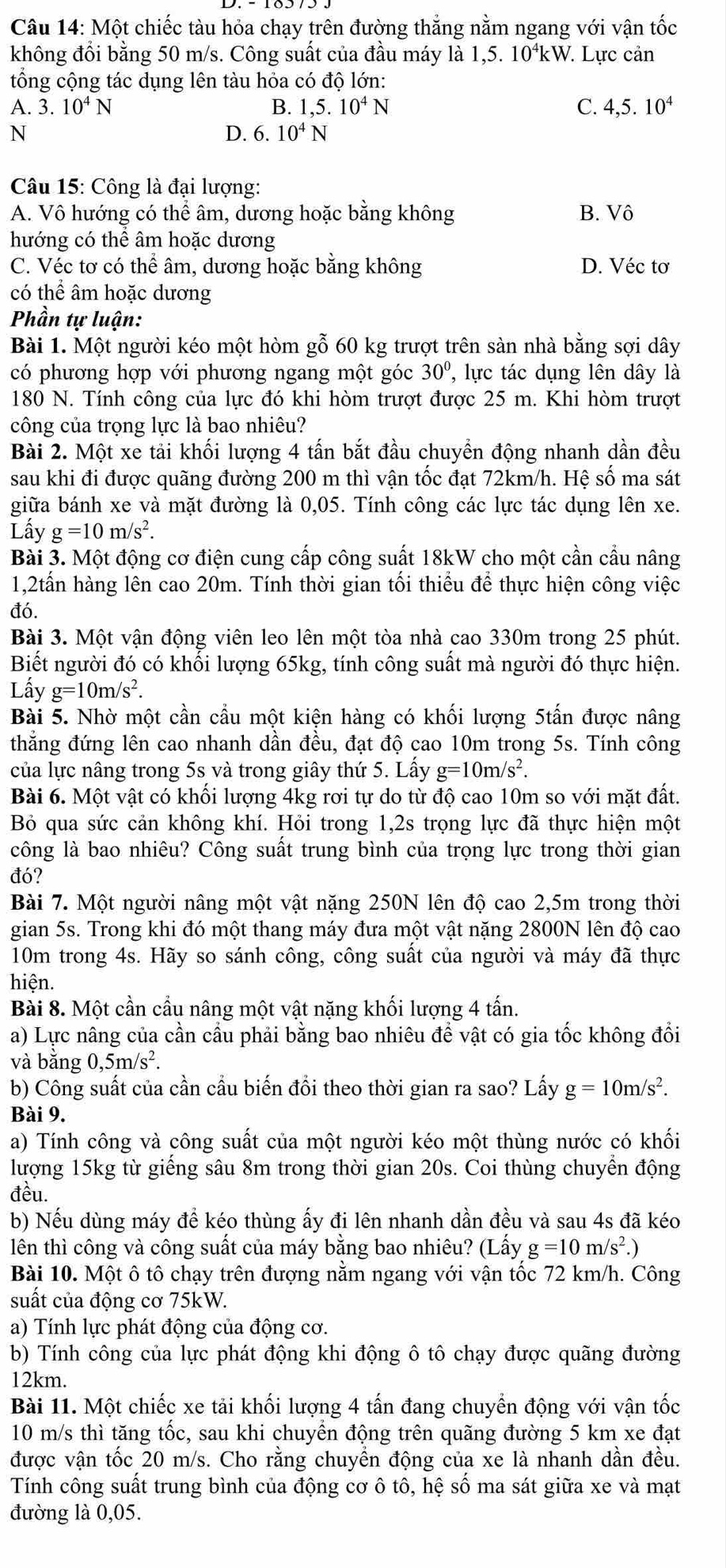 Một chiếc tàu hỏa chạy trên đường thắng nằm ngang với vận tốc
không đổi bằng 50 m/s. Công suất của đầu máy là 1,5. 10ªkW. Lực cản
tổng cộng tác dụng lên tàu hỏa có độ lớn:
A. 3. 10^4N B. 1,5.10^4N C. 4,5.10^4
N
D. 6.10^4N
Câu 15: Công là đại lượng:
A. Vô hướng có thể âm, dương hoặc bằng không B. Vô
hướng có thể âm hoặc dương
C. Véc tơ có thể âm, dương hoặc bằng không D. Véc tơ
có thể âm hoặc dương
Phần tự luận:
Bài 1. Một người kéo một hòm gỗ 60 kg trượt trên sàn nhà bằng sợi dây
có phương hợp với phương ngang một góc 30° '  lự c tác dụng lên dây là
180 N. Tính công của lực đó khi hòm trượt được 25 m. Khi hòm trượt
công của trọng lực là bao nhiêu?
Bài 2. Một xe tải khối lượng 4 tấn bắt đầu chuyền động nhanh dần đều
sau khi đi được quãng đường 200 m thì vận tốc đạt 72km/h. Hệ số ma sát
giữa bánh xe và mặt đường là 0,05. Tính công các lực tác dụng lên xe.
Lấy g=10m/s^2.
Bài 3. Một động cơ điện cung cấp công suất 18kW cho một cần cầu nâng
1,2tấn hàng lên cao 20m. Tính thời gian tối thiểu để thực hiện công việc
đó.
Bài 3. Một vận động viên leo lên một tòa nhà cao 330m trong 25 phút.
Biết người đó có khối lượng 65kg, tính công suất mà người đó thực hiện.
Lấy g=10m/s^2.
Bài 5. Nhờ một cần cầu một kiện hàng có khối lượng 5tấn được nâng
thẳng đứng lên cao nhanh dần đều, đạt độ cao 10m trong 5s. Tính công
của lực nâng trong 5s và trong giây thứ 5. Lấy g=10m/s^2.
Bài 6. Một vật có khối lượng 4kg rơi tự do từ độ cao 10m so với mặt đất.
Bỏ qua sức cản không khí. Hỏi trong 1,2s trọng lực đã thực hiện một
công là bao nhiêu? Công suất trung bình của trọng lực trong thời gian
đó?
Bài 7. Một người nâng một vật nặng 250N lên độ cao 2,5m trong thời
gian 5s. Trong khi đó một thang máy đưa một vật nặng 2800N lên độ cao
10m trong 4s. Hãy so sánh công, công suất của người và máy đã thực
hiện.
Bài 8. Một cần cầu nâng một vật nặng khối lượng 4 tấn.
a) Lực nâng của cần cầu phải bằng bao nhiêu để vật có gia tốc không đổi
và bằng 0,5m/s^2.
b) Công suất của cần cầu biến đồi theo thời gian ra sao? Lấy g=10m/s^2.
Bài 9.
a) Tính công và công suất của một người kéo một thùng nước có khối
lượng 15kg từ giếng sâu 8m trong thời gian 20s. Coi thùng chuyển động
đều.
b) Nếu dùng máy đề kéo thùng ấy đi lên nhanh dần đều và sau 4s đã kéo
lên thì công và công suất của máy bằng bao nhiêu? (Lấy g=10m/s^2.)
Bài 10. Một ô tô chạy trên đượng nằm ngang với vận tốc 72 km/h. Công
suất của động cơ 75kW.
a) Tính lực phát động của động cơ.
b) Tính công của lực phát động khi động ô tô chạy được quãng đường
12km.
Bài 11. Một chiếc xe tải khối lượng 4 tấn đang chuyển động với vận tốc
10 m/s thì tăng tốc, sau khi chuyển động trên quãng đường 5 km xe đạt
được vận tốc 20 m/s. Cho rằng chuyển động của xe là nhanh dần đều.
Tính công suất trung bình của động cơ ô tô, hệ số ma sát giữa xe và mạt
đường là 0,05.