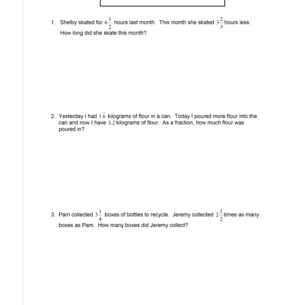 Shelby skated for 6 1/2  hours last month. This month she skated 3 2/3  hours less. 
How long did she skate this month? 
2. Yesterday I had 1.overline 6 kilograms of flour in a can. Today I poured more flour into the 
can and now I have 3.2 kilograms of flour. As a fraction, how much flour was 
poured in? 
3. Pam collected 3 1/4  boxes of bottles to recycle. Jeremy collected 2 1/2  times as many 
boxes as Pam. How many boxes did Jeremy collect?