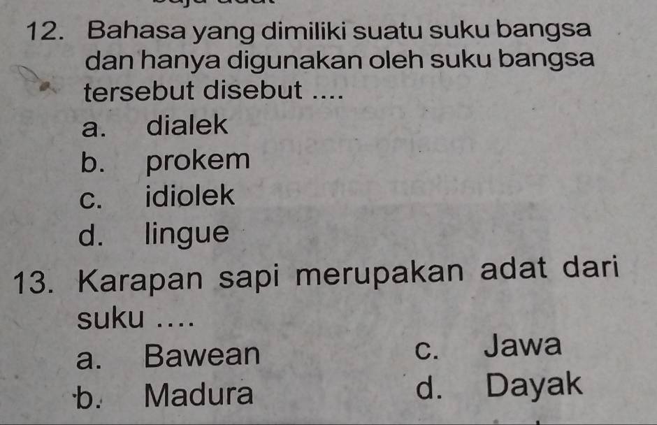 Bahasa yang dimiliki suatu suku bangsa
dan hanya digunakan oleh suku bangsa
tersebut disebut ....
a. dialek
b. prokem
c. idiolek
d. lingue
13. Karapan sapi merupakan adat dari
suku ....
a. Bawean c. Jawa
b. Madura d. Dayak