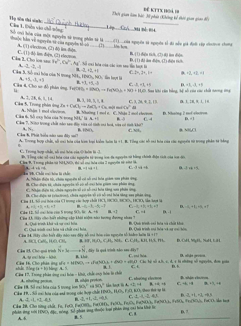 Dê kTtx hoá 10
_
_
Thời gian làm bài: 30 phút (Không kể thời gian giao để)
Họ tên thí sinh:
Câu 1. Diền vào chỗ trống:
Lớ p..._ .Mã Dề: 014.
Số oxi hóa của một nguyên tử trong phần tử là ... (1)....của nguyên tử nguyên tổ đó nều giả định cập electron chung
thuộc hần về nguyên tử của nguyên tỏ có ......(2).......lớn hơn.
A. (1) electron, (2) độ âm điện.
C. (1) độ âm điện, (2) electron.
B. (1) điện tích, (2) độ âm điện.
D. (1) độ âm điện, (2) điện tích.
Câu 2. Cho ion sau: Fe^(2+),Cu^(2+),Ag^+ Số oxi hóa của các ion sau lần lượt là
A. -2, -2, -1 B. 2,+2,+1 C. 2+, 2+, 1+ D. +2, +2, +1
Câu 3. Số oxi hóa của N trong NH_3,HNO_2,NO_3 : lần lượt là
A. +5, -3, +3 B. +3, +5, -3 C. -3, +3, +5 D. +3, -3, +5
Câu 4, Cho sơ đồ phản ứng. Fe(OH)_2+HNO_3to Fe(NO_3)_3+NO+H_2O Sau khi cân bằng, hệ số của các chất tương ứng
là:
A. 2, 28, 6, 1, 14. B. 3, 10, 3, 1, 8. C. 3, 26, 9,2, 13. D. 3, 28, 9, 1, 14.
Câu 5. Trong phản ứng Zn+CuCl_2to ZnCl_2+Cu. một mol Cu^2“da
A. Nhận 1 mol electron. B. Nhường 1 mol e. C. Nhận 2 mol electron. D. Nhường 2 mol electron.
Câu 6. Số oxy hóa của N trong NH_4^(+ là A.+I B, -3 C. -4 D. +3
Câu 7. Nitơ trong chất nào sau đây vừa có tính oxi hoá, vừa có tính khử?
A. N_2). B. HNO_3. C. NH_3 D. NH₄Cl.
Câu 8. Phát biểu nào sau đây sai?
A. Trong hợp chất, số oxỉ hóa của kim loại kiểm luôn là +1. B. Tổng các số oxi hóa của các nguyên tử trong phân tử bằng
0.
C. Trong hợp chất, số oxi hóa của O luôn là -2.
D. Tổng các số oxỉ hóa của các nguyên tử trong ion đa nguyên tử bằng chính điện tích của ion đó.
Câu 9. Trong phân tử N HNO 4 thì số oxi hóa của 2 nguyên tử nitơ là.
A. -4va+6. B. +1va+L C. -3va+6. D. -3 vi+5.
âu 10. Chất oxi hóa là chất:
A. Nhận điện tử, chứa nguyên tố có số oxi hóa giảm sau phản ứng.
B. Cho điện từ, chứa nguyên tổ có số oxi hóa giảm sau phân ứng.
C. Nhận điện tử, chửa nguyên tổ có số oxỉ hóa tăng sau phân ứng.
D. Cho điện tử (electron), chứa nguyên tổ có số oxỉ hóa tăng sau phân ứng
Câu 11. Sổ oxĩ hóa của Cl trong các hợp chất HCl, ICIO,HCIO_3,HCIO_4 lần lượt là
A. +1;+3;+5;+7 B. -1;-3;-5;-7 C. -1;+3;+5;+ 7 D. -1;+1;+5;+7
Câu 12. Số oxi hóa của S trong SO_2 là: A.+6 B. +2 C. +4 D. -1
Câu 13. Hãy cho biết những cặp khải niệm nào tương đương nhau ?
A. Quá trình khứ và sự oxí hỏa. B. Quá trình oxỉ hóa và chất khủ
C. Quả trình oxĩ hóa và chất oxỉ hóa. D. Quả trinh oxỉ hỏa và sự oxí hỏa.
Câu 14. Hãy cho biết dãy nào sau đãy số oxỉ hóa của nguyên tổ hidro luôn 1lambda +17
A. HClCl,CaH_2,H_2O,CH_4 B. HF,H_2O_2,C_2H_2,NH_6 C. C_2H_2,KH,H_2S,PH_3. D. CsH, MgH₂, NaH, LiH.
Câu 15. Cho quá trình hat N+3e beginarrayr +2 Nendarray , dây là quá trình nào sau div a  
A. tự oxi h6a-khir B. khử. C. oxi hóa. D. nhận proton.
Câu 16. Cho phản ứng aFe +bHNO_3to cFe(NO_3)_3+dNO+eH_2O Các hc số a.b , c, d, c là những số nguyên, đơn gián
B. 3.
nhất. Tổng (a+b) bằng: A. 5. C. 4. D. 6.
Câu 17. Trong phần ứng oxi hóa - khứ, chất oxy hóa là chất
A. nhường proton. B. nhận proton. C. nhường electron D. nhận electron.
Câu 18. Số oxi hóa của S trong ion SO_3^((2-) SO_4^(2-) lần lượt là A.+2;+4 B. +4; +6 C. +6:+8 D. +3, ÷4
Câu 19. . Số oxi hóa của oxỉ trong các hợp chất HNO_3),H_2O_2,F_2O,KO_2 theo thứ tự là: D. -2, +1, +2, +0,5.
A. -2, -1, +2, -0,5. B. -2, +1, -2,+0,5, C. -2, -1, -2, -0.5
O Dự lần lượt
Câu 20. Cho từng chất. Fe, FeO, F
phản ứng với HNO 5 đặc, nóng. Số phản ứng thuộc loại phản ứng oxi hóa khử là: Fe(OH)_2,Fe(OH)_3,Fe3O_4,Fe_2O_4,Fe(NO_3)_2,Fe(NO_3)_3,FeSO_4,Fe_2(SO_4)
A. 6. B. 5. C. 8 D. 7