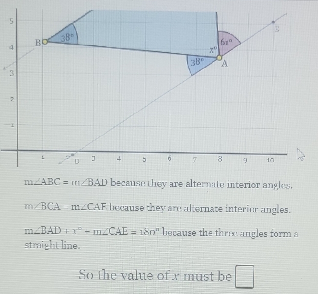 because they are alternate interior angles.
m∠ BCA=m∠ CAE because they are alternate interior angles.
m∠ BAD+x°+m∠ CAE=180° because the three angles form a
straight line.
So the value of x must be □