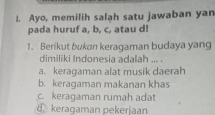 Ayo, memilih salah satu jawaban yan
pada huruf a, b, c, atau d!
1. Berikut bukan keragaman budaya yang
dimiliki Indonesia adalah ... .
a. keragaman alat musik daerah
b. keragaman makanan khas
c. keragaman rumah adat
d. keragaman pekerjaan