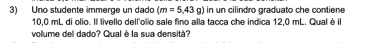 Uno studente immerge un dado (m=5,43g) in un cilindro graduato che contiene
10,0 mL di olio. Il livello dell'olio sale fino alla tacca che indica 12,0 mL. Qual è il 
volume del dado? Qual è la sua densità?