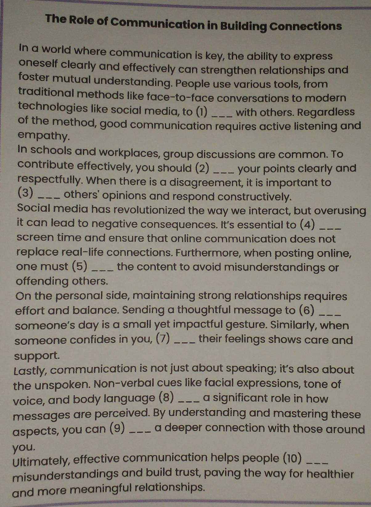 The Role of Communication in Building Connections 
In a world where communication is key, the ability to express 
oneself clearly and effectively can strengthen relationships and 
foster mutual understanding. People use various tools, from 
traditional methods like face-to-face conversations to modern 
technologies like social media, to (1) _with others. Regardless 
of the method, good communication requires active listening and 
empathy. 
In schools and workplaces, group discussions are common. To 
contribute effectively, you should (2) _your points clearly and 
respectfully. When there is a disagreement, it is important to 
(3) _others' opinions and respond constructively. 
Social media has revolutionized the way we interact, but overusing 
it can lead to negative consequences. It's essential to (4)_ 
screen time and ensure that online communication does not 
replace real-life connections. Furthermore, when posting online, 
one must (5) _the content to avoid misunderstandings or 
offending others. 
On the personal side, maintaining strong relationships requires 
effort and balance. Sending a thoughtful message to (6)_ 
someone’s day is a small yet impactful gesture. Similarly, when 
someone confides in you, (7) _their feelings shows care and 
support. 
Lastly, communication is not just about speaking; it’s also about 
the unspoken. Non-verbal cues like facial expressions, tone of 
voice, and body language (8) _a significant role in how 
messages are perceived. By understanding and mastering these 
aspects, you can (9) _a deeper connection with those around 
you. 
Ultimately, effective communication helps people (10)_ 
misunderstandings and build trust, paving the way for healthier 
and more meaningful relationships.