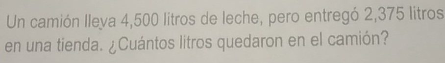 Un camión lleya 4,500 litros de leche, pero entregó 2,375 litros
en una tienda. ¿Cuántos litros quedaron en el camión?