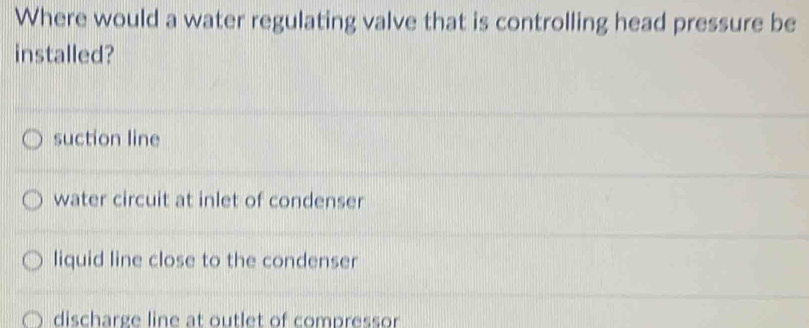 Where would a water regulating valve that is controlling head pressure be
installed?
suction line
water circuit at inlet of condenser
liquid line close to the condenser
discharge line at outlet of compressor