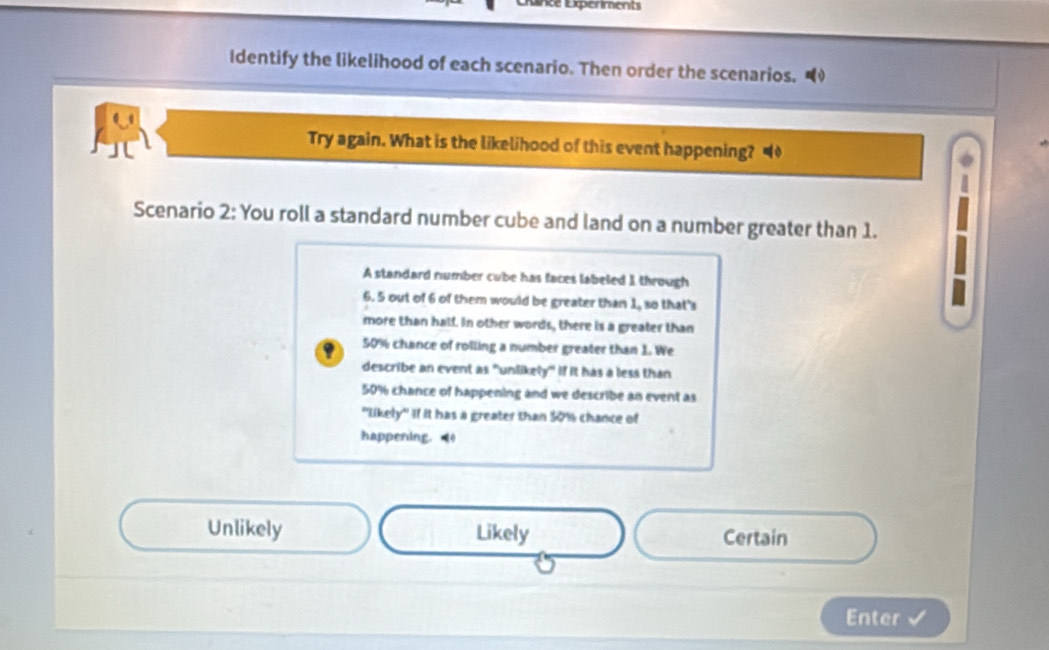 Lance Experiments 
Identify the likelihood of each scenario. Then order the scenarios. 
Try again. What is the likelihood of this event happening? 
Scenario 2: You roll a standard number cube and land on a number greater than 1. 
A standard number cube has faces labeled 1 through
6. 5 out of 6 of them would be greater than 1, so that's 
more than half. In other words, there is a greater than
50% chance of rolling a number greater than 1. We 
describe an event as "unlikely" if it has a less than
50% chance of happening and we describe an event as 
"likely" If it has a greater than $0% chance of 
happening. 
Unlikely Likely Certain 
Enter √