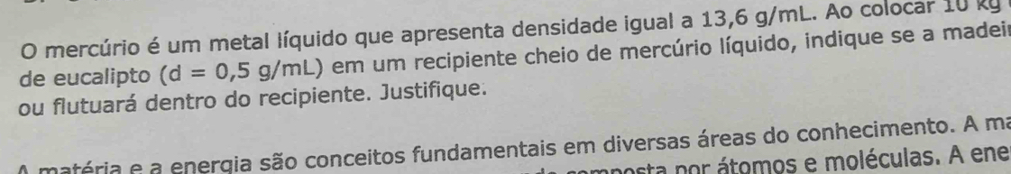 mercúrio é um metal líquido que apresenta densidade igual a 13,6 g/mL. Ao colocar 10 ky 
de eucalipto (d=0,5g/mL) em um recipiente cheio de mercúrio líquido, indique se a madeir 
ou flutuará dentro do recipiente. Justifique. 
A matéria e a energia são conceitos fundamentais em diversas áreas do conhecimento. A ma 
mposta por átomos e moléculas. A ene