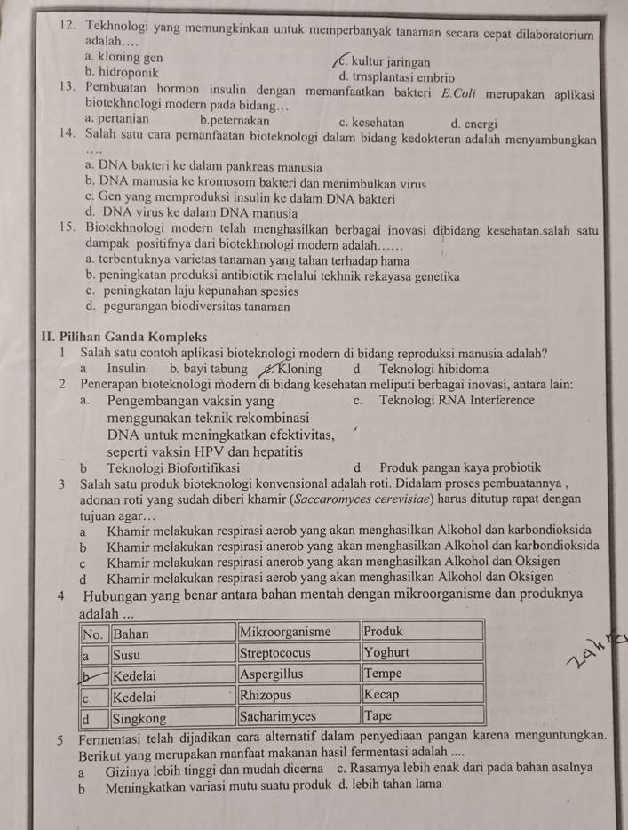 Tekhnologi yang memungkinkan untuk memperbanyak tanaman secara cepat dilaboratorium
adalah…
a. kloning gen C. kultur jaringan
b. hidroponik d. trnsplantasi embrio
13. Pembuatan hormon insulin dengan memanfaatkan bakteri E.Coli merupakan aplikasi
biotekhnologi modern pada bidang…..
a. pertanian b.peternakan c. kesehatan d. energi
14. Salah satu cara pemanfaatan bioteknologi dalam bidang kedokteran adalah menyambungkan
a. DNA bakteri ke dalam pankreas manusia
b. DNA manusia ke kromosom bakteri dan menimbulkan virus
c. Gen yang memproduksi insulin ke dalam DNA bakteri
d. DNA virus ke dalam DNA manusia
15. Biotekhnologi modern telah menghasilkan berbagai inovasi dibidang kesehatan.salah satu
dampak positifnya dari biotekhnologi modern adalah……
a. terbentuknya varietas tanaman yang tahan terhadap hama
b. peningkatan produksi antibiotik melalui tekhnik rekayasa genetika
c. peningkatan laju kepunahan spesies
d. pegurangan biodiversitas tanaman
II. Pilihan Ganda Kompleks
1 Salah satu contoh aplikasi bioteknologi modern di bidang reproduksi manusia adalah?
a Insulin b. bayi tabung e. Kloning d Teknologi hibidoma
2 Penerapan bioteknologi modern di bidang kesehatan meliputi berbagai inovasi, antara lain:
a. Pengembangan vaksin yang c. Teknologi RNA Interference
menggunakan teknik rekombinasi
DNA untuk meningkatkan efektivitas,
seperti vaksin HPV dan hepatitis
b Teknologi Biofortifikasi d Produk pangan kaya probiotik
3 Salah satu produk bioteknologi konvensional adalah roti. Didalam proses pembuatannya ,
adonan roti yang sudah diberi khamir (Saccaromyces cerevisiae) harus ditutup rapat dengan
tujuan agar…
a Khamir melakukan respirasi aerob yang akan menghasilkan Alkohol dan karbondioksida
b Khamir melakukan respirasi anerob yang akan menghasilkan Alkohol dan karbondioksida
c Khamir melakukan respirasi anerob yang akan menghasilkan Alkohol dan Oksigen
d Khamir melakukan respirasi aerob yang akan menghasilkan Alkohol dan Oksigen
4 Hubungan yang benar antara bahan mentah dengan mikroorganisme dan produknya
5 Fermentasi telah dijadikan cara alternatif dalam penyediaan pangan karena menguntungkan.
Berikut yang merupakan manfaat makanan hasil fermentasi adalah ....
a Gizinya lebih tinggi dan mudah dicerna c. Rasamya lebih enak dari pada bahan asalnya
b Meningkatkan variasi mutu suatu produk d. lebih tahan lama