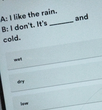 A: I like the rain.
_
and
B: I don't. It's
cold.
wet
dry
low