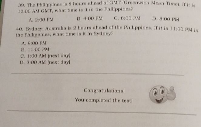 The Philippines is 8 hours ahead of GMT (Greenwich Mean Time). If it is
10:00 AM GMT, what time is it in the Philippines?
A. 2:00 PM B. 4:00 PM M C. 6:00 'M D. 8:00 PM 
40. Sydney, Australia is 2 hours ahead of the Philippines. If it is 11:00 PM in
the Philippines, what time is it in Sydney?
A. 9:00 PM
B. 11:00 PM
C. 1:00 AM (next day)
D. 3:00 AM (next day)
Congratulations!
You completed the test!