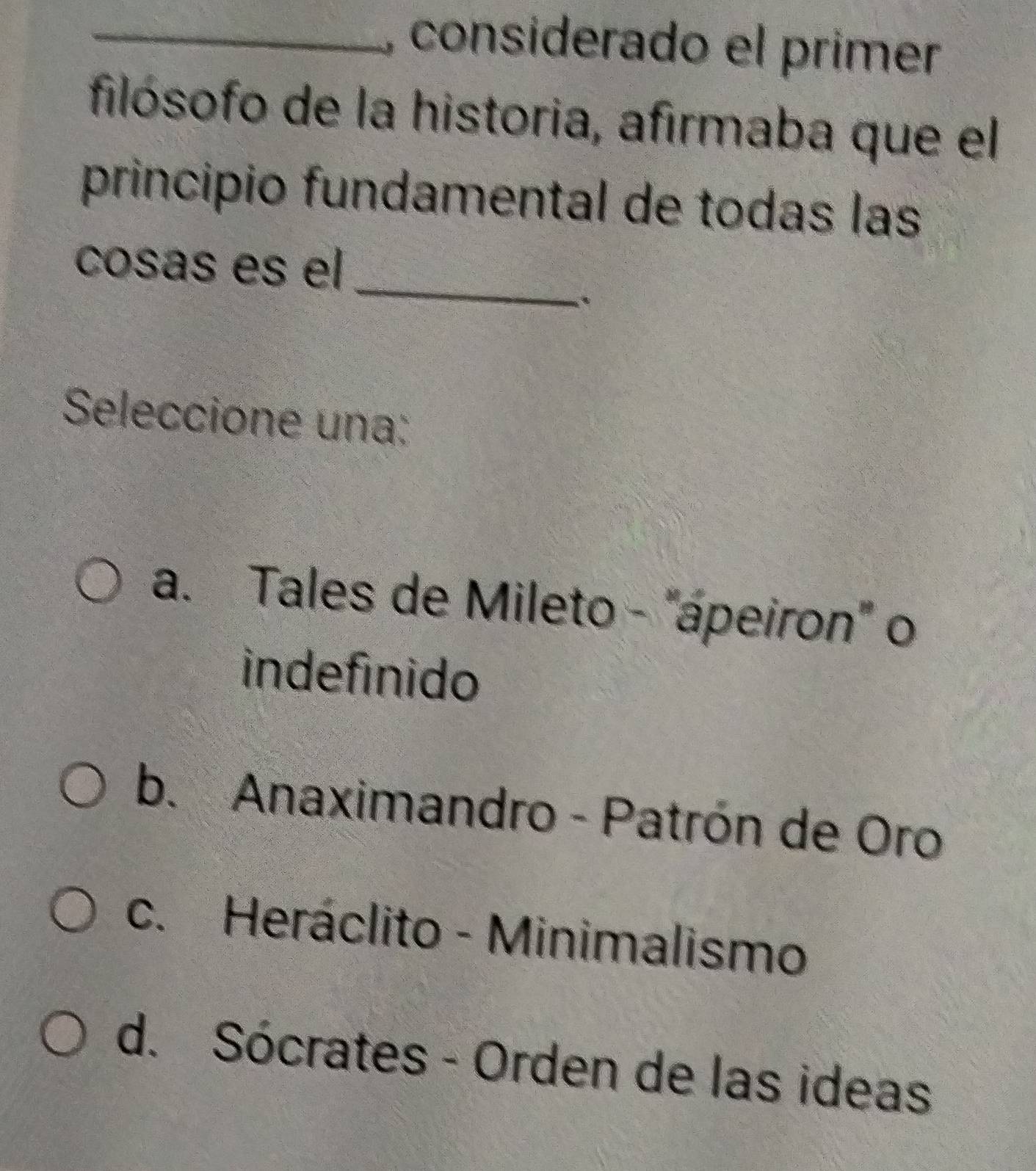 considerado el primer
filósofo de la historia, afirmaba que el
principio fundamental de todas las
_
cosás es el
Seleccione una:
a. Tales de Mileto - "ápeiron" o
indefinido
b. Anaximandro - Patrón de Oro
c. Heráclito - Minimalismo
d. Sócrates - Orden de las ideas