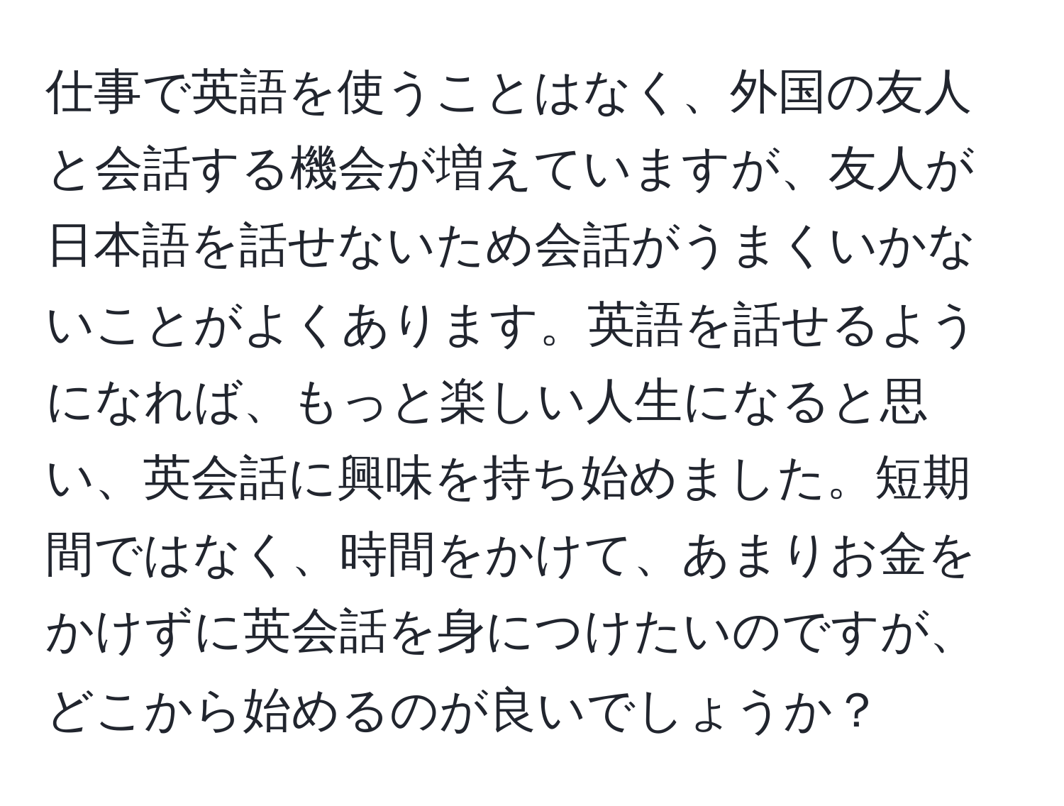 仕事で英語を使うことはなく、外国の友人と会話する機会が増えていますが、友人が日本語を話せないため会話がうまくいかないことがよくあります。英語を話せるようになれば、もっと楽しい人生になると思い、英会話に興味を持ち始めました。短期間ではなく、時間をかけて、あまりお金をかけずに英会話を身につけたいのですが、どこから始めるのが良いでしょうか？