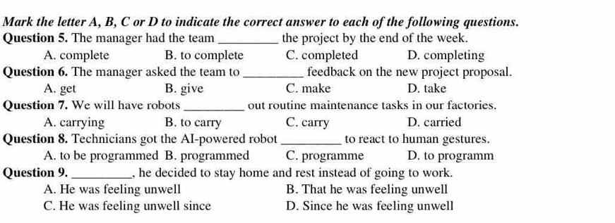 Mark the letter A, B, C or D to indicate the correct answer to each of the following questions.
Question 5. The manager had the team_ the project by the end of the week.
A. complete B. to complete C. completed D. completing
Question 6. The manager asked the team to _feedback on the new project proposal.
A. get B. give C. make D. take
Question 7. We will have robots _out routine maintenance tasks in our factories.
A. carrying B. to carry C. carry D. carried
Question 8. Technicians got the AI-powered robot _to react to human gestures.
A. to be programmed B. programmed C. programme D. to programm
Question 9._ , he decided to stay home and rest instead of going to work.
A. He was feeling unwell B. That he was feeling unwell
C. He was feeling unwell since D. Since he was feeling unwell