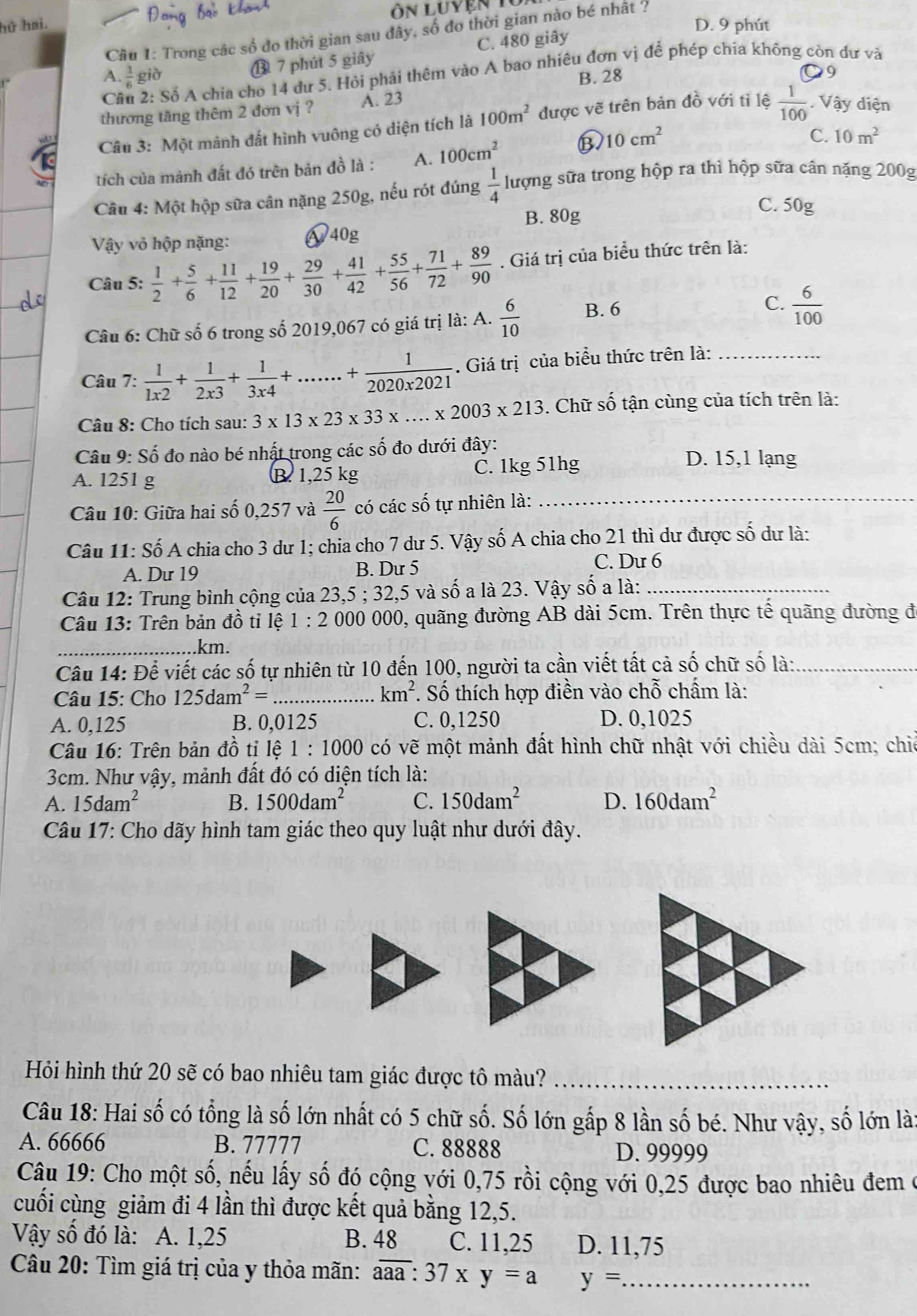 ôn luyện  1
hứ hai. D. 9 phút
Câu 1: Trong các số đo thời gian sau đây, số đo thời gian nào bé nhất ?
⑬ 7 phút 5 giây C. 480 giây
Cầu 2: Số A chia cho 14 dư 5. Hỏi phải thêm vào A bao nhiêu đơn vị để phép chía không còn dư và
A.  1/6  giò B. 28 9
thương tăng thêm 2 đơn vị ? A. 23
Câu 3: Một mảnh đất hình vuông có diện tích là 100m^2 được vẽ trên bản đồ với tỉ lệ  1/100 . Vậy diện
tích của mành đất đó trên bản đồ là : A. 100cm^2 ③ 10cm^2
C. 10m^2
Câu 4: Một hộp sữa cân nặng 250g, nếu rót đúng  1/4  lượng sữa trong hộp ra thì hộp sữa cân nặng 200g
Vậy vỏ hộp nặng: &40g B. 80g
C. 50g
Câu 5:  1/2 + 5/6 + 11/12 + 19/20 + 29/30 + 41/42 + 55/56 + 71/72 + 89/90 . Giá trị của biểu thức trên là:
Câu 6: Chữ số 6 trong số 2019,067 có giá trị là: A.  6/10  B. 6 C.  6/100 
Câu 7:  1/1x2 + 1/2x3 + 1/3x4 +......+ 1/2020x2021 . Giá trị của biểu thức trên là:_
Câu 8: Cho tích sau: 3* 13* 23* 33* ...* 2003* 213. Chữ số tận cùng của tích trên là:
Câu 9: Số đo nào bé nhật trong các số đo dưới đây:
A. 1251 g B. 1,25 kg C. 1kg 51hg
D. 15,1 lạng
Câu 10: Giữa hai số 0,257 và  20/6  có các số tự nhiên là:_
Câu 11: Số A chia cho 3 dư 1; chia cho 7 dư 5. Vậy số A chia cho 21 thì dư được số dư là:
A. Dư 19 B. Dư 5 C. Dư 6
Câu 12: Trung bình cộng của 23,5 ; 32,5 và số a là 23. Vậy số a là:_
Câu 13: Trên bản đồ tỉ lệ 1 : 2 000 000, quãng đường AB dài 5cm. Trên thực tế quãng đường đ
_km.
Câu 14: Để viết các số tự nhiên từ 10 đến 100, người ta cần viết tất cả số chữ số là:_
km^2
Câu 15: Cho 125dam^2= _ . Số thích hợp điền vào chỗ chấm là:
A. 0,125 B. 0,0125 C. 0,1250 D. 0,1025
Câu 16: Trên bản đồ tỉ lệ 1:1000 có vhat e một mảnh đất hình chữ nhật với chiều dài 5cm; chie
3cm. Như vậy, mảnh đất đó có diện tích là:
A. 15dam^2 B. 1500dam^2 C. 150dam^2 D. 160dam^2
Câu 17: Cho dãy hình tam giác theo quy luật như dưới đây.
Hỏi hình thứ 20 sẽ có bao nhiêu tam giác được tô màu?_
Câu 18: Hai số có tổng là số lớn nhất có 5 chữ số. Số lớn gắp 8 lần số bé. Như vậy, số lớn là:
A. 66666 B. 77777 C. 88888
D. 99999
Câu 19: Cho một số, nếu lấy số đó cộng với 0,75 rồi cộng với 0,25 được bao nhiêu đem ở
cuối cùng giảm đi 4 lần thì được kết quả bằng 12,5.
Vậy số đó là: A. 1,25 B. 48 C. 11,25 D. 11,75
Câu 20: Tìm giá trị của y thỏa mãn: overline aaa:37* y=a y= _