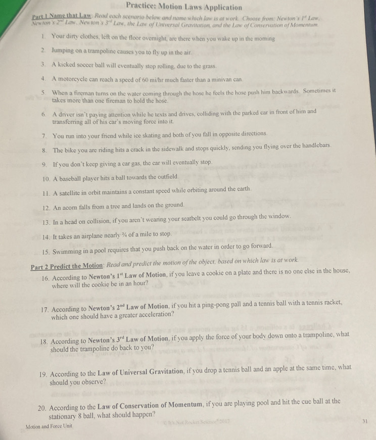 Practice: Motion Laws Application
Part I Name that Law: Read each scenorio below and name which law is at work. Choose from: Newton's l^d Law,
Newton's 2^(nd) Law. New ton 's 3^(nd) Lav , the Law of Universal Gravitation, and the Law of Conservation of Momentum.
1. Your dirty clothes, left on the floor overnight, are there when you wake up in the morning
2. Jumping on a trampoline causes you to fly up in the air
3. A kicked soccer ball will eventually stop rolling, due to the grass.
4. A motorcycle can reach a speed of 60 mi/hr much faster than a minivan can.
5. When a fireman turns on the water coming through the hose he feels the hose push him backwards Sometimes it
takes more than one fireman to hold the hose.
6. A driver isn’t paying attention while he texts and drives, colliding with the parked car in front of him and
transferring all of his car’s moving force into it.
7. You run into your friend while ice skating and both of you fall in opposite directions.
8. The bike you are riding hits a crack in the sidewalk and stops quickly, sending you flying over the handlebars.
9. If you don’t keep giving a car gas, the car will eventually stop.
10. A baseball player hits a ball towards the outfield
11. A satellite in orbit maintains a constant speed while orbiting around the earth.
12. An acorn falls from a tree and lands on the ground.
13. In a head on collision, if you aren’t wearing your seatbelt you could go through the window.
14. It takes an airplane nearly ¾ of a mile to stop.
15. Swimming in a pool requires that you push back on the water in order to go forward.
Part 2 Predict the Motion: Read and predict the motion of the object, based on which law is at work.
16. According to Newton’s 1^(st) Law of Motion, if you leave a cookie on a plate and there is no one else in the house,
where will the cookie be in an hour?
17. According to Newton’s 2^(nd) Law of Motion, if you hit a ping-pong pall and a tennis ball with a tennis racket,
which one should have a greater acceleration?
18. According to Newton’s 3^(rd) Law of Motion, if you apply the force of your body down onto a trampoline, what
should the trampoline do back to you?
19. According to the Law of Universal Gravitation, if you drop a tennis ball and an apple at the same time, what
should you observe?
20. According to the Law of Conservation of Momentum, if you are playing pool and hit the cue ball at the
stationary 8 ball, what should happen?
31
Motion and Force Unit