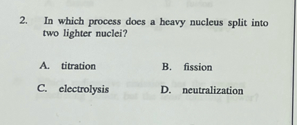 In which process does a heavy nucleus split into
two lighter nuclei?
A. titration B. fission
C. electrolysis D. neutralization