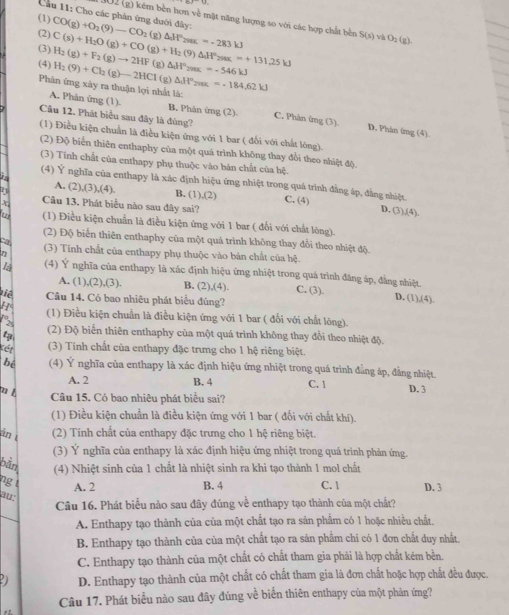 8)∪ .
Câu 11: Cho các phản ứng dưới đây:
(1) CO(g)+O_2(9)-CO_2
202 (g) kém bền hơn về mặt năng lượng so với các hợp chất bền S(s) và O_2
(2) C(s)+H_2O(g)+CO(g)+H_2(9)△ _tH°_298K=+131,25kJ (g)△ _tH°_298K=-283kJ (g).
(3)
(4) H_2(g)+F_2(g)to 2HF(g)△ _1H°_298K=-546kJ
Phản ứng xảy ra thuận lợi nhất là: H_2(9)+Cl_2(g)-2HCI(g)△ _1H°_298K=-184,62kJ
A. Phản ứng (1). B. Phản ứng (2). C. Phản ứng (3). D. Phân ứ
Câu 12. Phát biểu sau đây là đúng?
ng(4)
(1) Điều kiện chuẩn là điều kiện ứng với 1 bar ( đối với chất lông).
(2) Độ biến thiên enthaphy của một quá trình không thay đổi theo nhiệt độ.
(3) Tính chất của enthapy phụ thuộc vào bản chất của hệ.
ia
(4) Ý nghĩa của enthapy là xác định hiệu ứng nhiệt trong quá trình đằng áp, đằng nhiệt.
a A. (2),(3),(4). B. (1),(2) C. (4)
x Câu 13. Phát biểu nào sau đây sai?
D. (3 ,(4)
u (1) Điều kiện chuẩn là điều kiện ứng với 1 bar ( đối với chất lỏng).
(2) Độ biến thiên enthaphy của một quá trình không thay đồi theo nhiệt độ.
ca
n (3) Tính chất của enthapy phụ thuộc vào bản chất của hệ.
là (4) Ý nghĩa của enthapy là xác định hiệu ứng nhiệt trong quá trình đăng áp, đẳng nhiệt.
A. (1),(2),(3). B. (2),(4).
C. (3). D. (1),(4).
tiê Câu 14. Có bao nhiêu phát biểu đúng?
H (1) Điều kiện chuẩn là điều kiện ứng với 1 bar ( đối với chất lỏng).
to
25
tạ (2) Độ biến thiên enthaphy của một quá trình không thay đồi theo nhiệt độ.
Kết (3) Tính chất của enthapy đặc trưng cho 1 hệ riêng biệt.
be (4) Ý nghĩa của enthapy là xác định hiệu ứng nhiệt trong quá trình đẳng áp, đẳng nhiệt.
A. 2 B. 4 C. 1 D. 3
m b
Câu 15. Có bao nhiêu phát biểu sai?
(1) Điều kiện chuẩn là điều kiện ứng với 1 bar ( đối với chất khí).
ản (2) Tính chất của enthapy đặc trưng cho 1 hệ riêng biệt.
(3) Ý nghĩa của enthapy là xác định hiệu ứng nhiệt trong quá trình phản ứng.
bằn  (4) Nhiệt sinh của 1 chất là nhiệt sinh ra khi tạo thành 1 mol chất
ng t
A. 2 B. 4 C. 1 D. 3
au:
Câu 16. Phát biểu nào sau đây đúng về enthapy tạo thành của một chất?
A. Enthapy tạo thành của của một chất tạo ra sản phẩm có 1 hoặc nhiều chất.
B. Enthapy tạo thành của của một chất tạo ra sản phầm chi có 1 đơn chất duy nhất.
C. Enthapy tạo thành của một chất có chất tham gia phải là hợp chất kém bền.
2)
D. Enthapy tạo thành của một chất có chất tham gia là đơn chất hoặc hợp chất đều được.
Câu 17. Phát biểu nào sau đây đúng về biến thiên enthapy của một phản ứng?
12